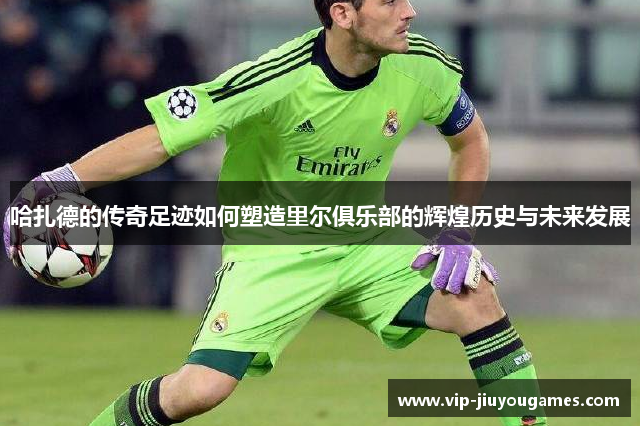 哈扎德的传奇足迹如何塑造里尔俱乐部的辉煌历史与未来发展