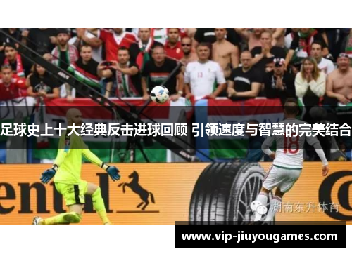足球史上十大经典反击进球回顾 引领速度与智慧的完美结合