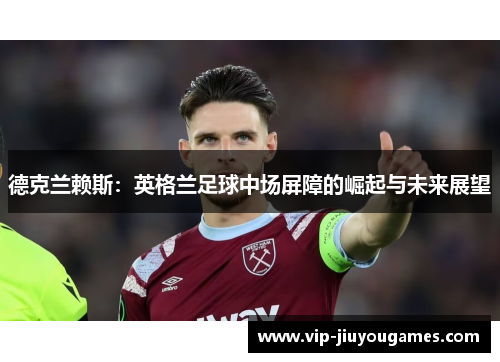 德克兰赖斯：英格兰足球中场屏障的崛起与未来展望