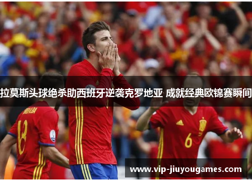 拉莫斯头球绝杀助西班牙逆袭克罗地亚 成就经典欧锦赛瞬间