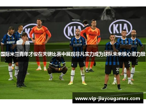 国际米兰青年才俊在关键比赛中展现非凡实力成为球队未来核心潜力股