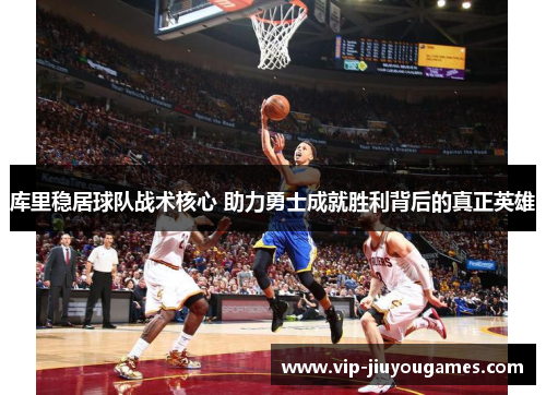 库里稳居球队战术核心 助力勇士成就胜利背后的真正英雄