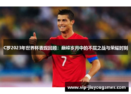C罗2023年世界杯表现回顾：巅峰岁月中的不屈之战与荣耀时刻