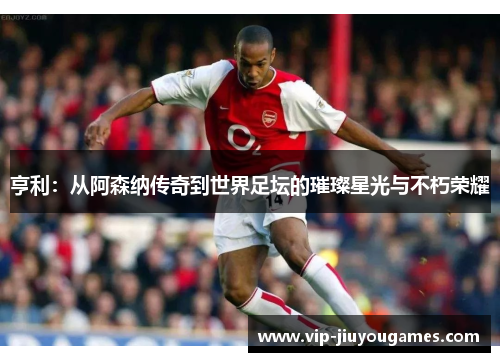 亨利：从阿森纳传奇到世界足坛的璀璨星光与不朽荣耀