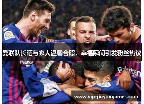 曼联队长晒与家人温馨合照，幸福瞬间引发粉丝热议