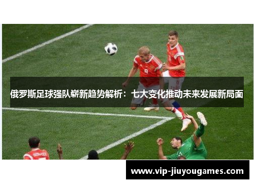 俄罗斯足球强队崭新趋势解析：七大变化推动未来发展新局面