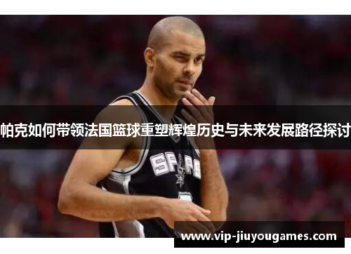 帕克如何带领法国篮球重塑辉煌历史与未来发展路径探讨