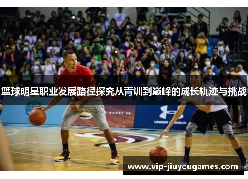 篮球明星职业发展路径探究从青训到巅峰的成长轨迹与挑战