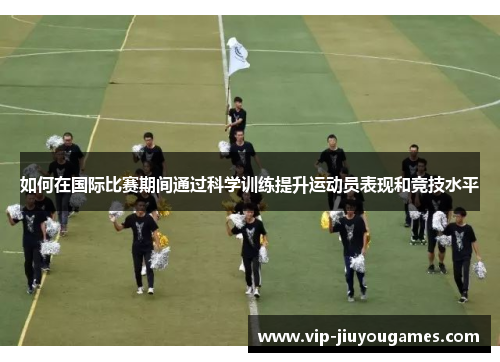 如何在国际比赛期间通过科学训练提升运动员表现和竞技水平