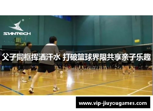 父子同框挥洒汗水 打破篮球界限共享亲子乐趣