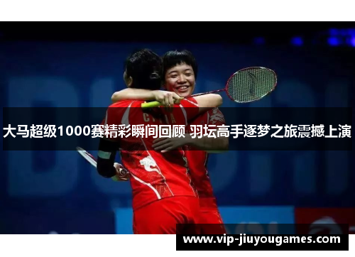 大马超级1000赛精彩瞬间回顾 羽坛高手逐梦之旅震撼上演