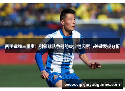 西甲锋线三重奏：引领球队争冠的决定性因素与关键表现分析