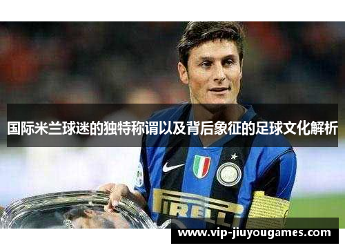 国际米兰球迷的独特称谓以及背后象征的足球文化解析