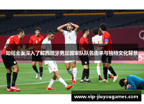 如何全面深入了解西班牙男足国家队队名由来与独特文化背景
