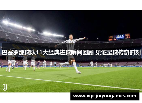 巴塞罗那球队11大经典进球瞬间回顾 见证足球传奇时刻